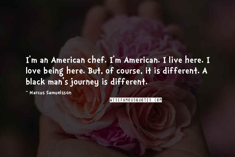 Marcus Samuelsson Quotes: I'm an American chef. I'm American. I live here. I love being here. But, of course, it is different. A black man's journey is different.