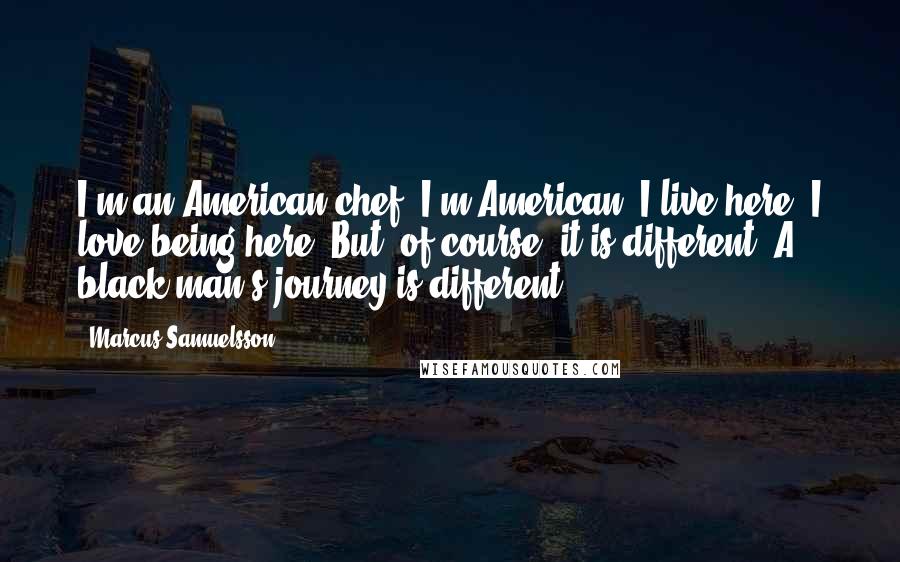 Marcus Samuelsson Quotes: I'm an American chef. I'm American. I live here. I love being here. But, of course, it is different. A black man's journey is different.