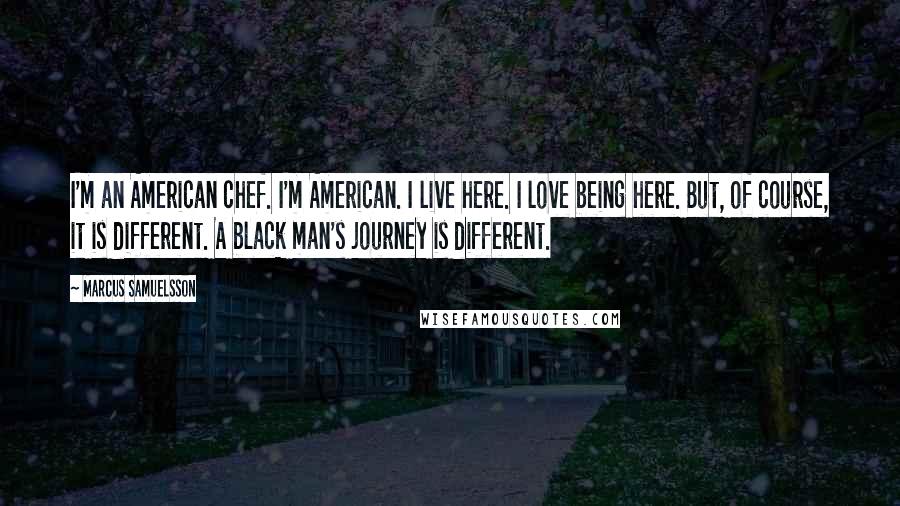 Marcus Samuelsson Quotes: I'm an American chef. I'm American. I live here. I love being here. But, of course, it is different. A black man's journey is different.