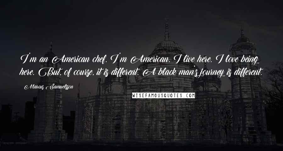 Marcus Samuelsson Quotes: I'm an American chef. I'm American. I live here. I love being here. But, of course, it is different. A black man's journey is different.