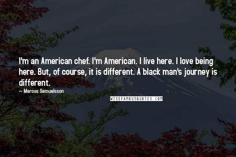 Marcus Samuelsson Quotes: I'm an American chef. I'm American. I live here. I love being here. But, of course, it is different. A black man's journey is different.