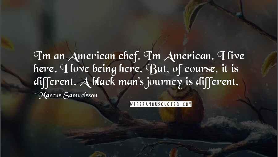 Marcus Samuelsson Quotes: I'm an American chef. I'm American. I live here. I love being here. But, of course, it is different. A black man's journey is different.
