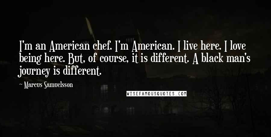 Marcus Samuelsson Quotes: I'm an American chef. I'm American. I live here. I love being here. But, of course, it is different. A black man's journey is different.