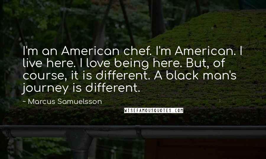 Marcus Samuelsson Quotes: I'm an American chef. I'm American. I live here. I love being here. But, of course, it is different. A black man's journey is different.