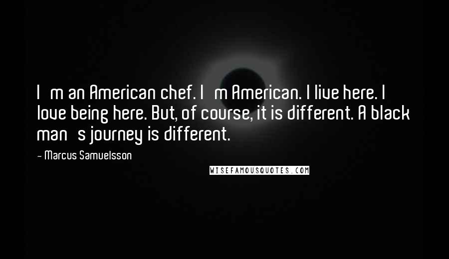 Marcus Samuelsson Quotes: I'm an American chef. I'm American. I live here. I love being here. But, of course, it is different. A black man's journey is different.