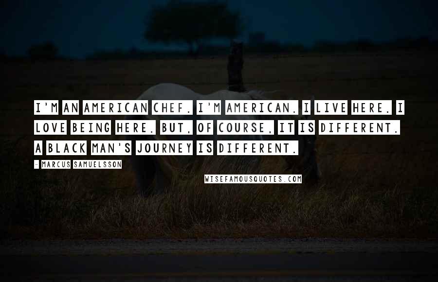 Marcus Samuelsson Quotes: I'm an American chef. I'm American. I live here. I love being here. But, of course, it is different. A black man's journey is different.