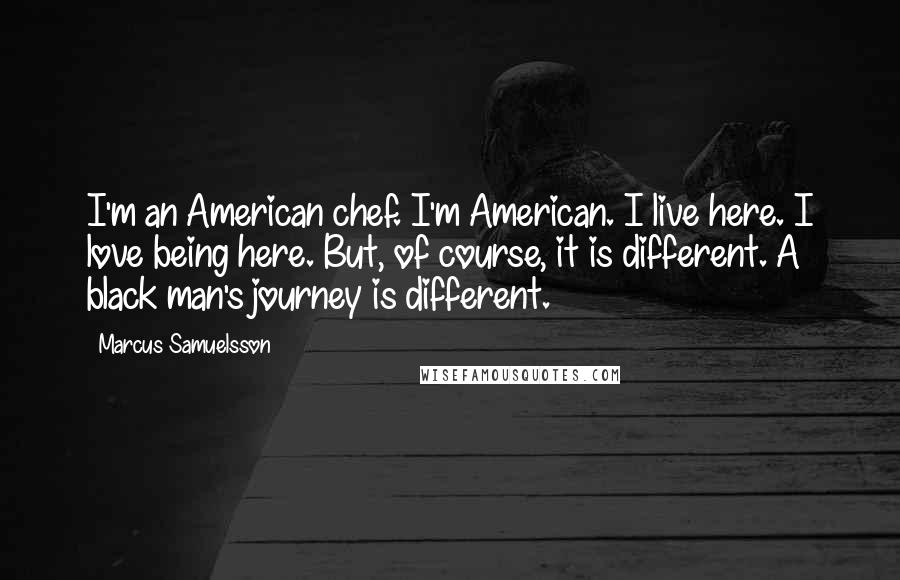 Marcus Samuelsson Quotes: I'm an American chef. I'm American. I live here. I love being here. But, of course, it is different. A black man's journey is different.