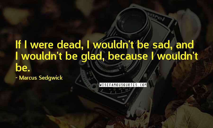 Marcus Sedgwick Quotes: If I were dead, I wouldn't be sad, and I wouldn't be glad, because I wouldn't be.