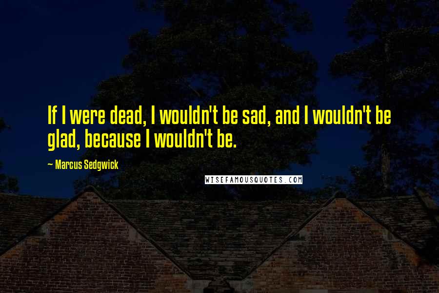 Marcus Sedgwick Quotes: If I were dead, I wouldn't be sad, and I wouldn't be glad, because I wouldn't be.