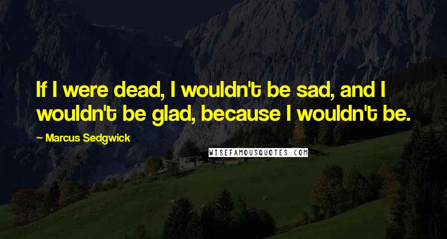 Marcus Sedgwick Quotes: If I were dead, I wouldn't be sad, and I wouldn't be glad, because I wouldn't be.