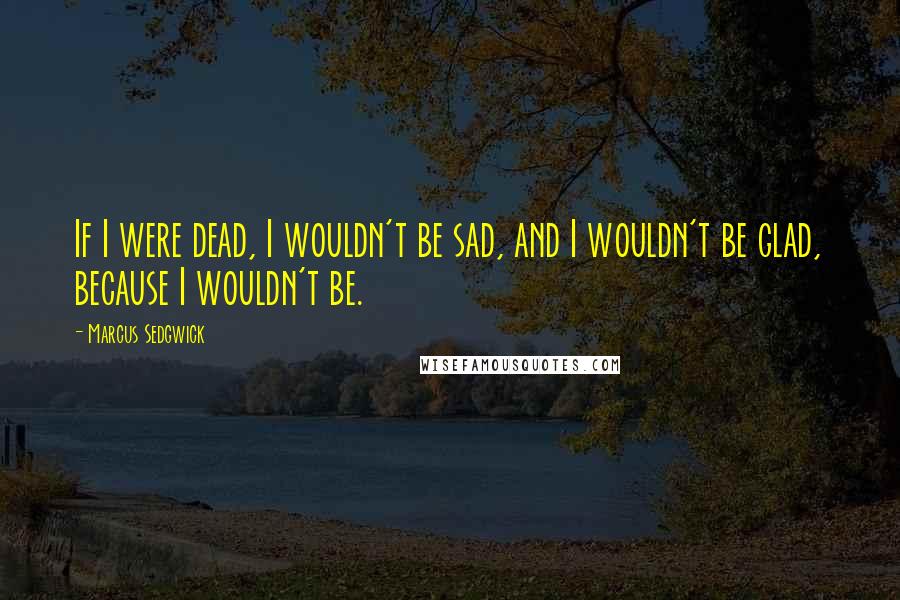 Marcus Sedgwick Quotes: If I were dead, I wouldn't be sad, and I wouldn't be glad, because I wouldn't be.