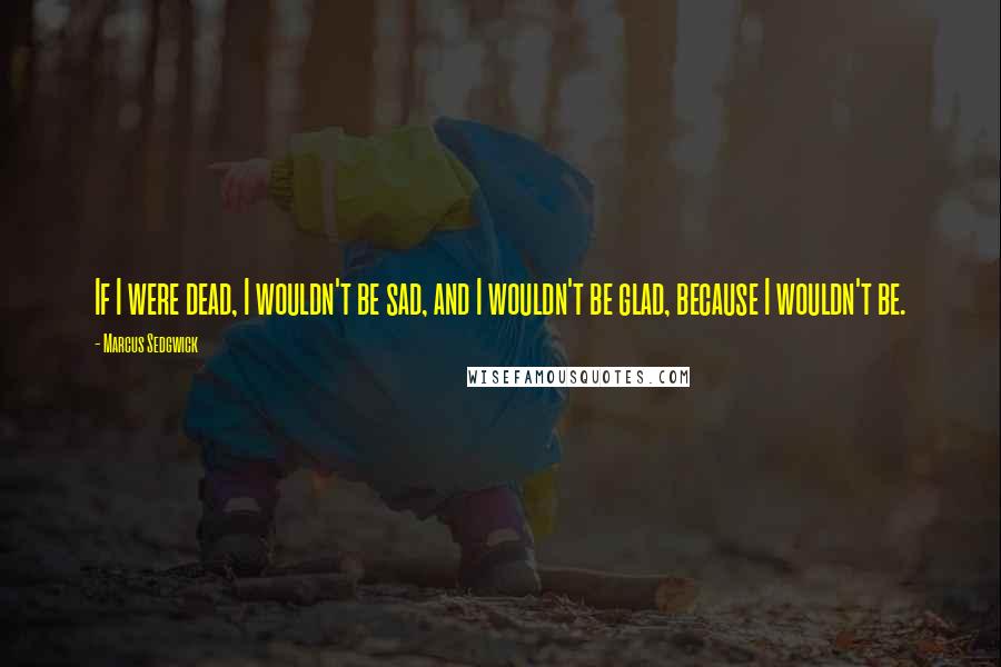 Marcus Sedgwick Quotes: If I were dead, I wouldn't be sad, and I wouldn't be glad, because I wouldn't be.