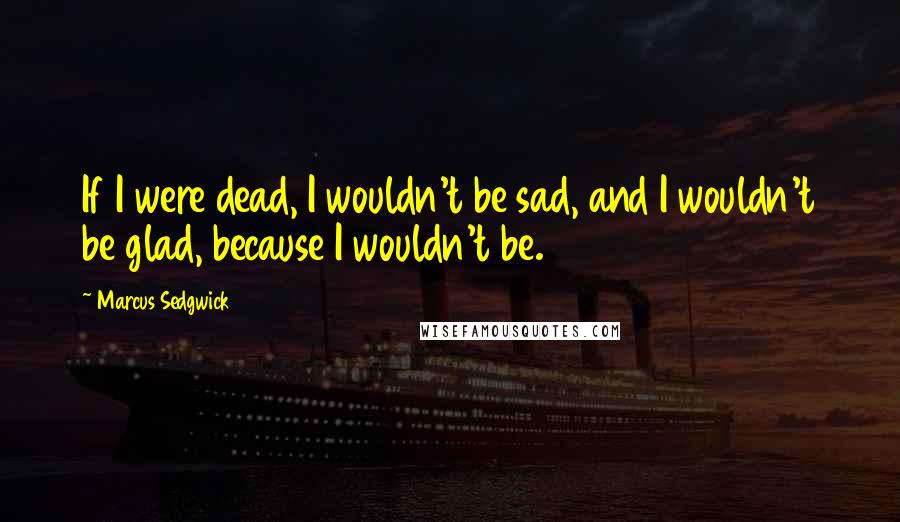 Marcus Sedgwick Quotes: If I were dead, I wouldn't be sad, and I wouldn't be glad, because I wouldn't be.