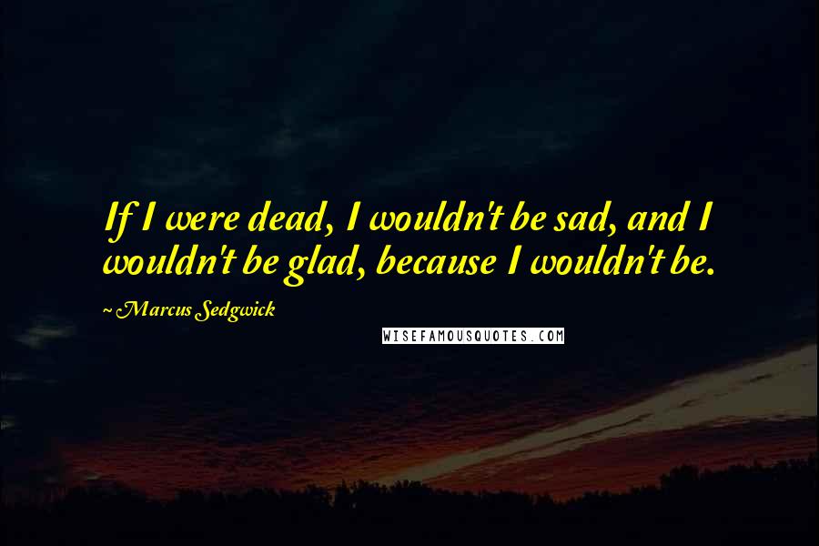 Marcus Sedgwick Quotes: If I were dead, I wouldn't be sad, and I wouldn't be glad, because I wouldn't be.