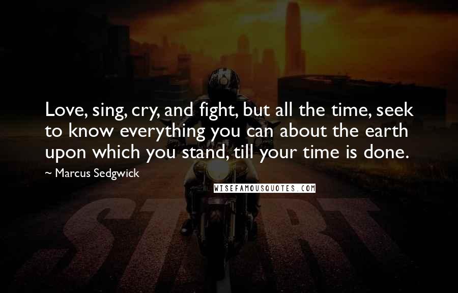 Marcus Sedgwick Quotes: Love, sing, cry, and fight, but all the time, seek to know everything you can about the earth upon which you stand, till your time is done.