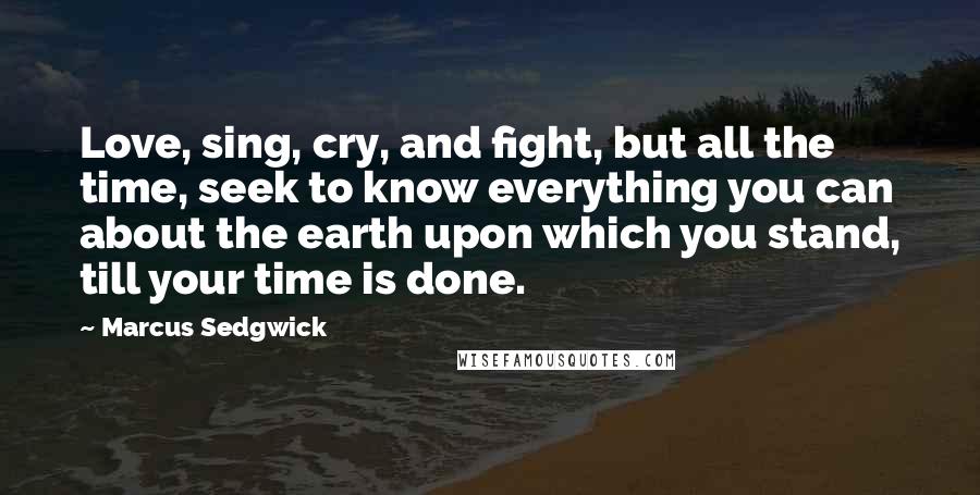 Marcus Sedgwick Quotes: Love, sing, cry, and fight, but all the time, seek to know everything you can about the earth upon which you stand, till your time is done.