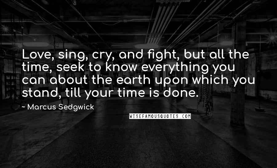 Marcus Sedgwick Quotes: Love, sing, cry, and fight, but all the time, seek to know everything you can about the earth upon which you stand, till your time is done.