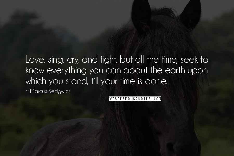 Marcus Sedgwick Quotes: Love, sing, cry, and fight, but all the time, seek to know everything you can about the earth upon which you stand, till your time is done.