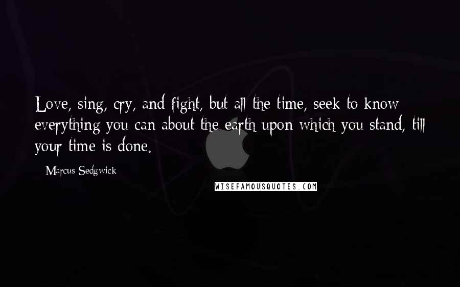 Marcus Sedgwick Quotes: Love, sing, cry, and fight, but all the time, seek to know everything you can about the earth upon which you stand, till your time is done.
