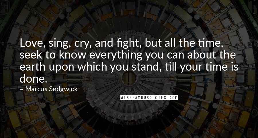 Marcus Sedgwick Quotes: Love, sing, cry, and fight, but all the time, seek to know everything you can about the earth upon which you stand, till your time is done.