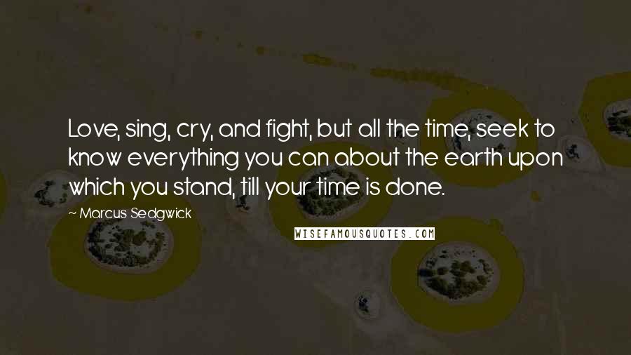 Marcus Sedgwick Quotes: Love, sing, cry, and fight, but all the time, seek to know everything you can about the earth upon which you stand, till your time is done.