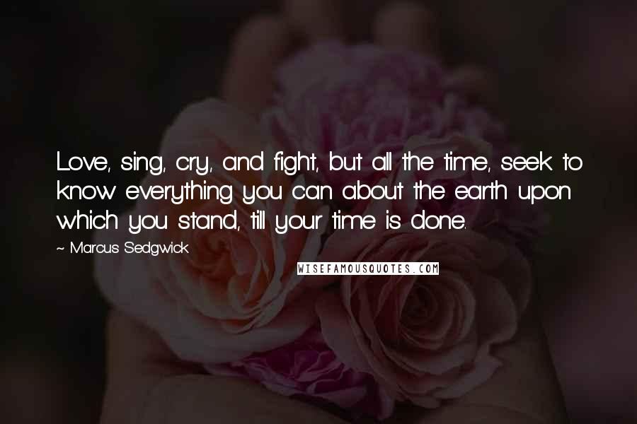 Marcus Sedgwick Quotes: Love, sing, cry, and fight, but all the time, seek to know everything you can about the earth upon which you stand, till your time is done.