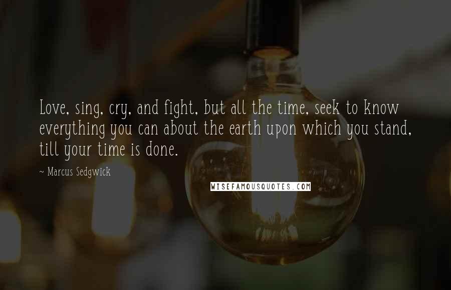 Marcus Sedgwick Quotes: Love, sing, cry, and fight, but all the time, seek to know everything you can about the earth upon which you stand, till your time is done.