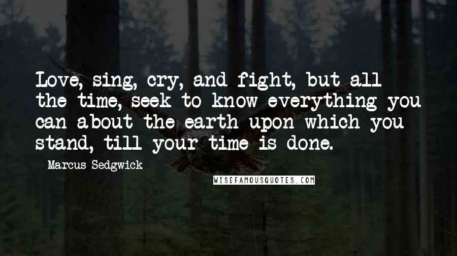 Marcus Sedgwick Quotes: Love, sing, cry, and fight, but all the time, seek to know everything you can about the earth upon which you stand, till your time is done.