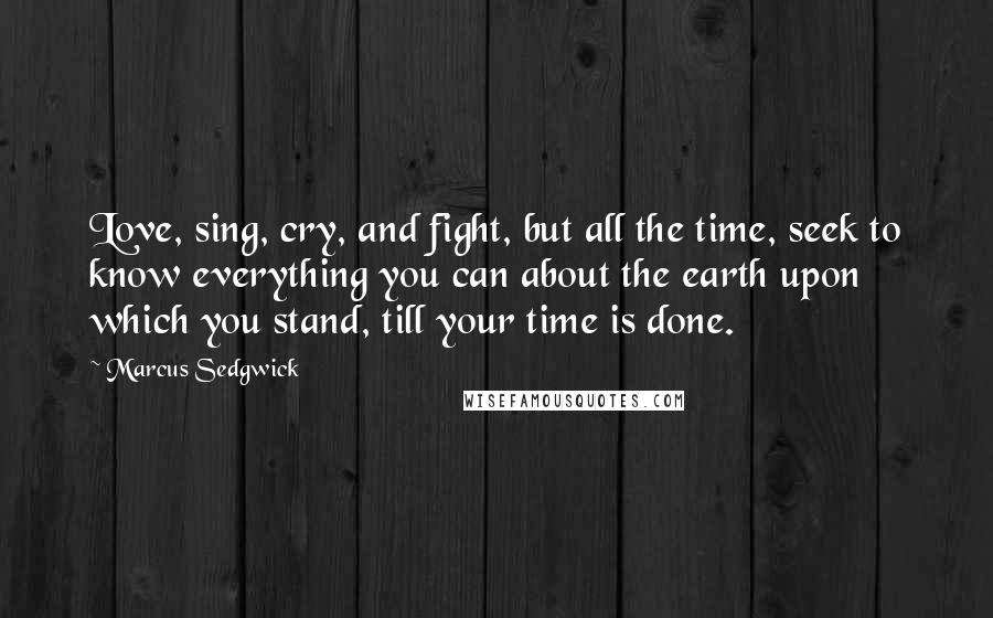 Marcus Sedgwick Quotes: Love, sing, cry, and fight, but all the time, seek to know everything you can about the earth upon which you stand, till your time is done.