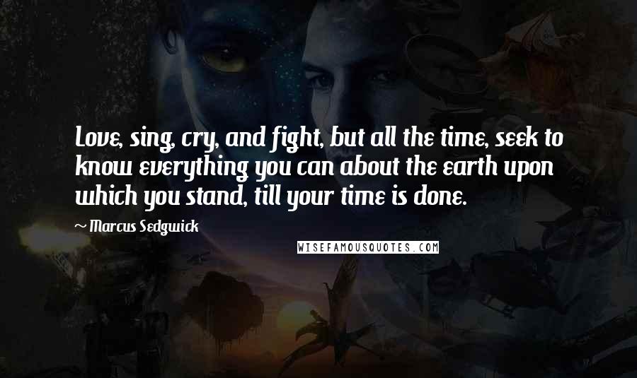 Marcus Sedgwick Quotes: Love, sing, cry, and fight, but all the time, seek to know everything you can about the earth upon which you stand, till your time is done.