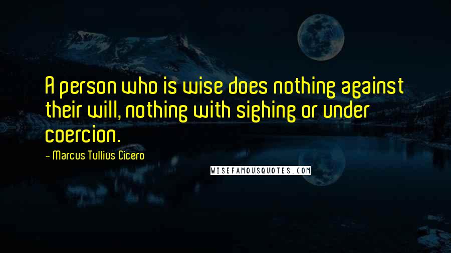 Marcus Tullius Cicero Quotes: A person who is wise does nothing against their will, nothing with sighing or under coercion.