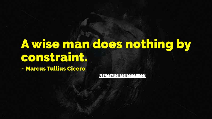 Marcus Tullius Cicero Quotes: A wise man does nothing by constraint.