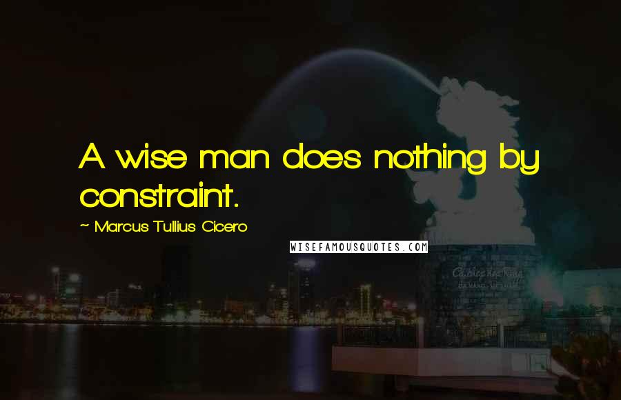 Marcus Tullius Cicero Quotes: A wise man does nothing by constraint.