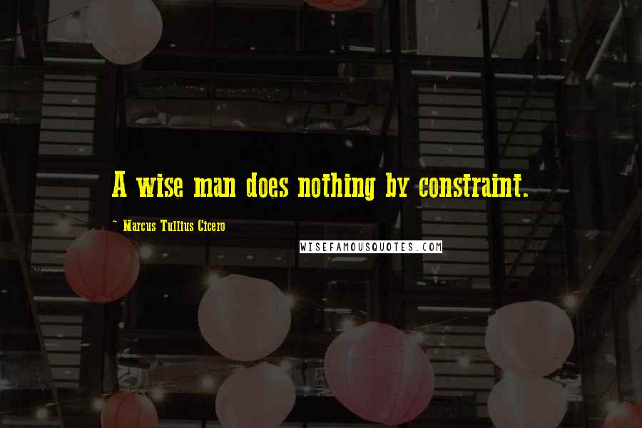 Marcus Tullius Cicero Quotes: A wise man does nothing by constraint.