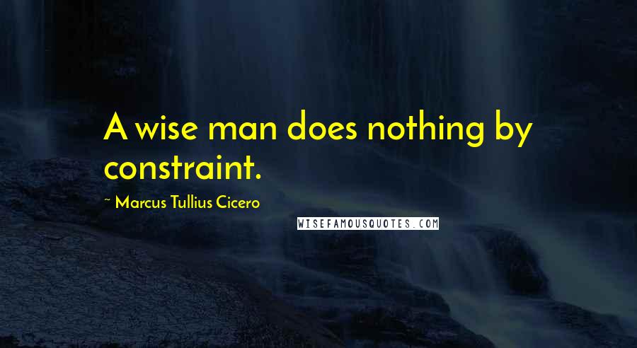 Marcus Tullius Cicero Quotes: A wise man does nothing by constraint.