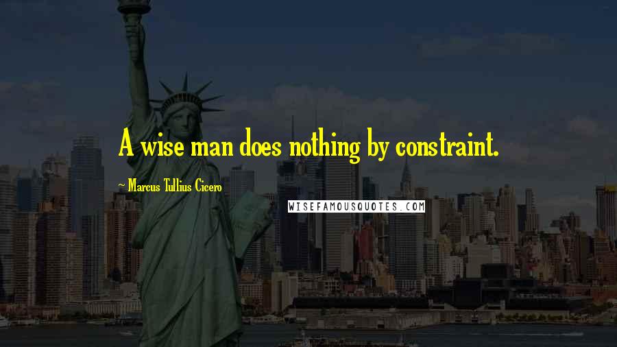 Marcus Tullius Cicero Quotes: A wise man does nothing by constraint.