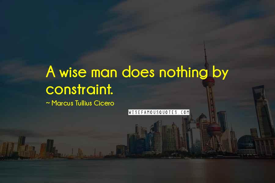 Marcus Tullius Cicero Quotes: A wise man does nothing by constraint.