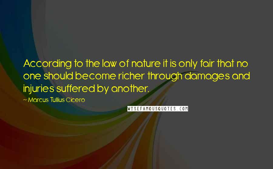 Marcus Tullius Cicero Quotes: According to the law of nature it is only fair that no one should become richer through damages and injuries suffered by another.