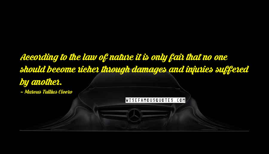 Marcus Tullius Cicero Quotes: According to the law of nature it is only fair that no one should become richer through damages and injuries suffered by another.