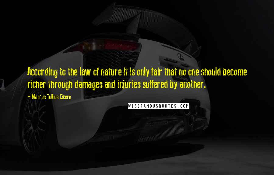 Marcus Tullius Cicero Quotes: According to the law of nature it is only fair that no one should become richer through damages and injuries suffered by another.