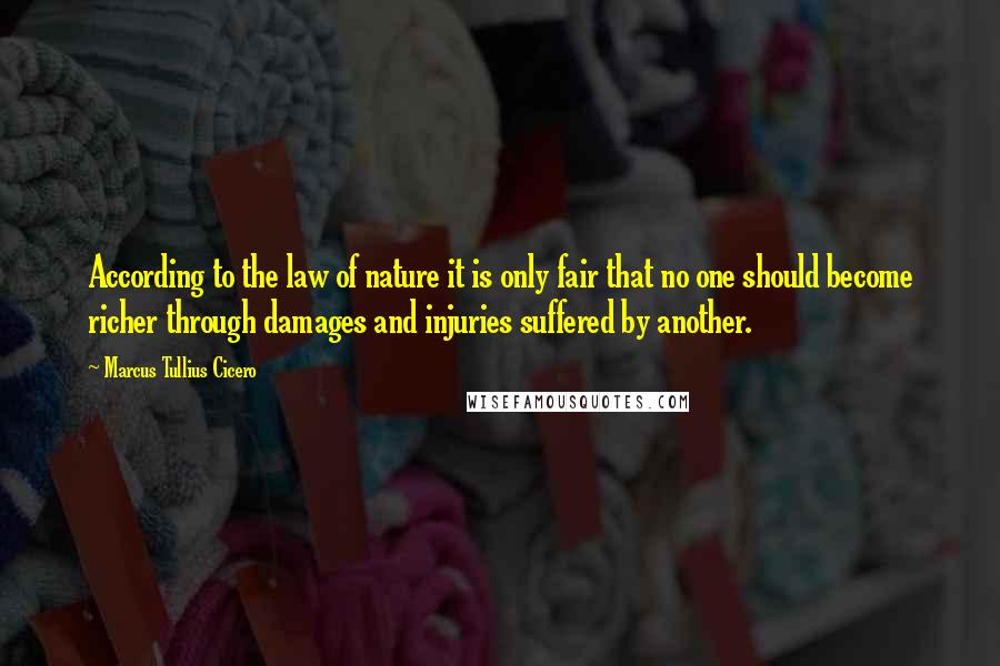 Marcus Tullius Cicero Quotes: According to the law of nature it is only fair that no one should become richer through damages and injuries suffered by another.