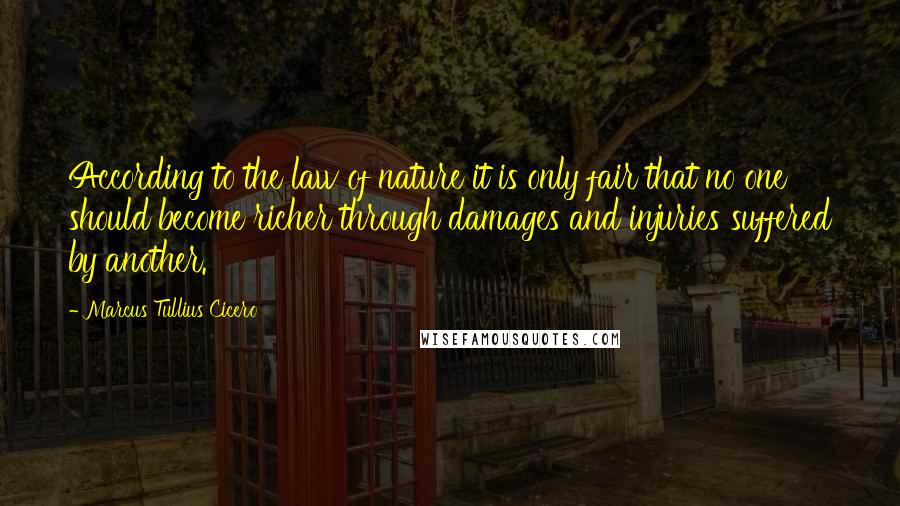 Marcus Tullius Cicero Quotes: According to the law of nature it is only fair that no one should become richer through damages and injuries suffered by another.