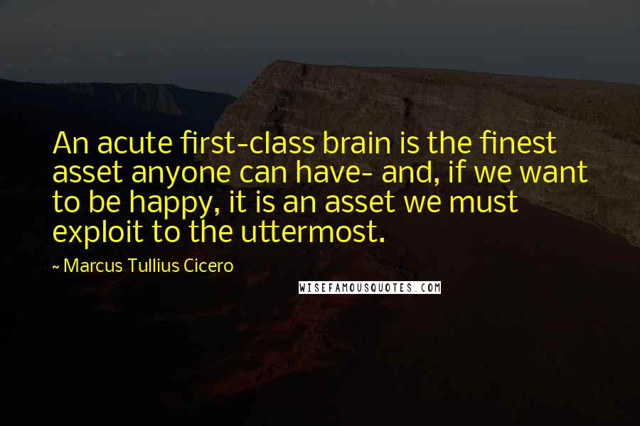 Marcus Tullius Cicero Quotes: An acute first-class brain is the finest asset anyone can have- and, if we want to be happy, it is an asset we must exploit to the uttermost.