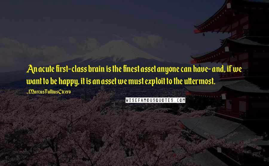 Marcus Tullius Cicero Quotes: An acute first-class brain is the finest asset anyone can have- and, if we want to be happy, it is an asset we must exploit to the uttermost.