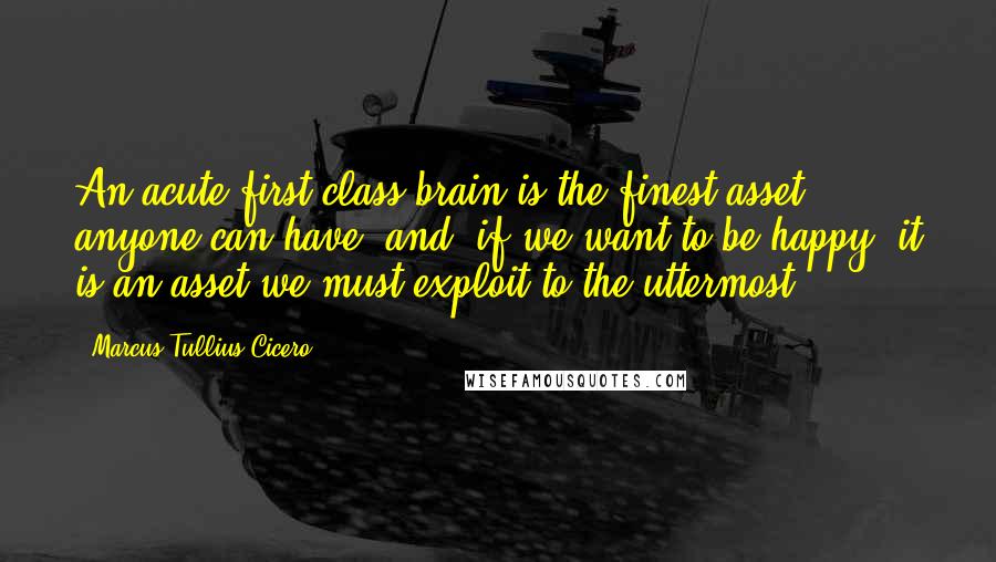 Marcus Tullius Cicero Quotes: An acute first-class brain is the finest asset anyone can have- and, if we want to be happy, it is an asset we must exploit to the uttermost.