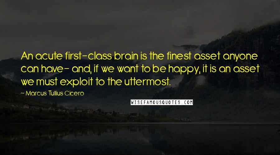 Marcus Tullius Cicero Quotes: An acute first-class brain is the finest asset anyone can have- and, if we want to be happy, it is an asset we must exploit to the uttermost.