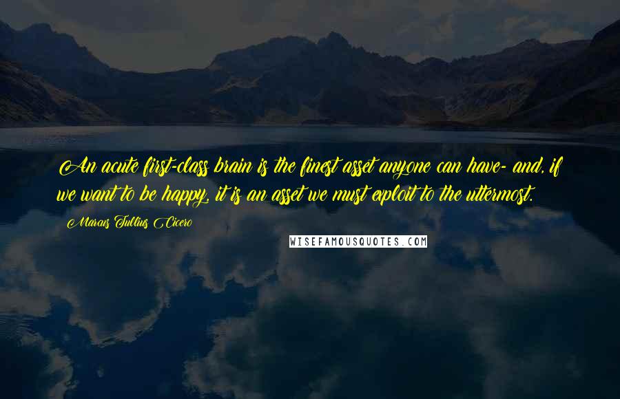 Marcus Tullius Cicero Quotes: An acute first-class brain is the finest asset anyone can have- and, if we want to be happy, it is an asset we must exploit to the uttermost.