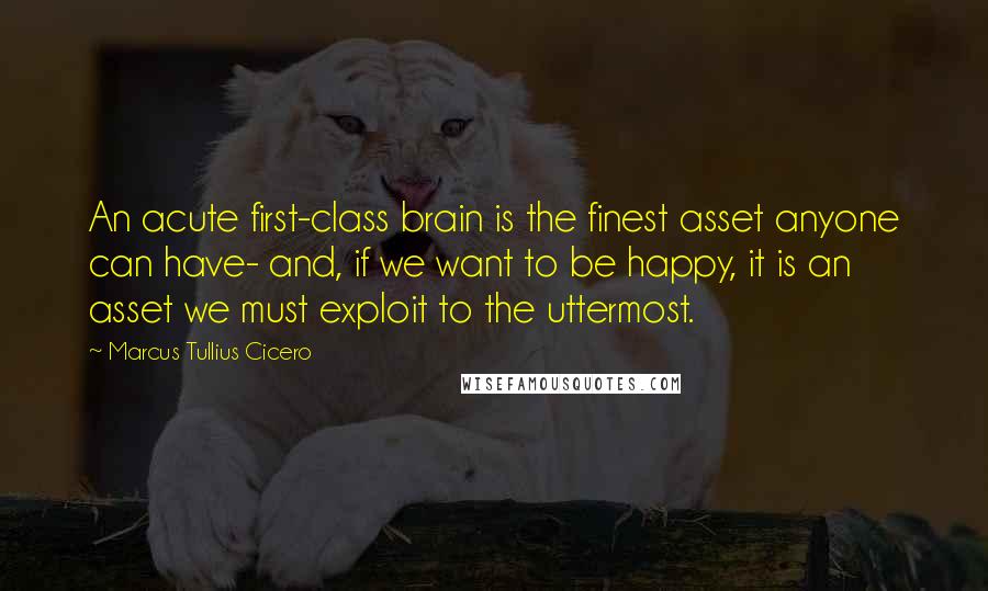 Marcus Tullius Cicero Quotes: An acute first-class brain is the finest asset anyone can have- and, if we want to be happy, it is an asset we must exploit to the uttermost.