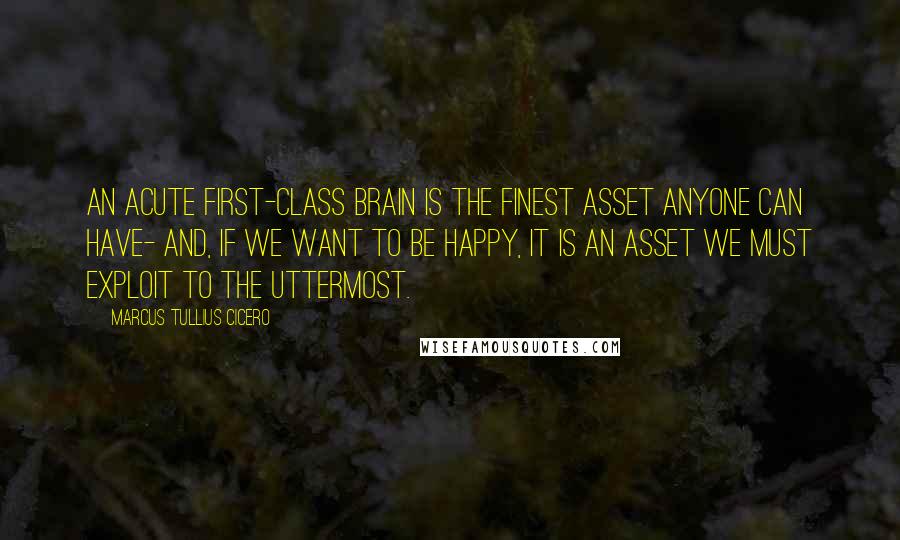 Marcus Tullius Cicero Quotes: An acute first-class brain is the finest asset anyone can have- and, if we want to be happy, it is an asset we must exploit to the uttermost.