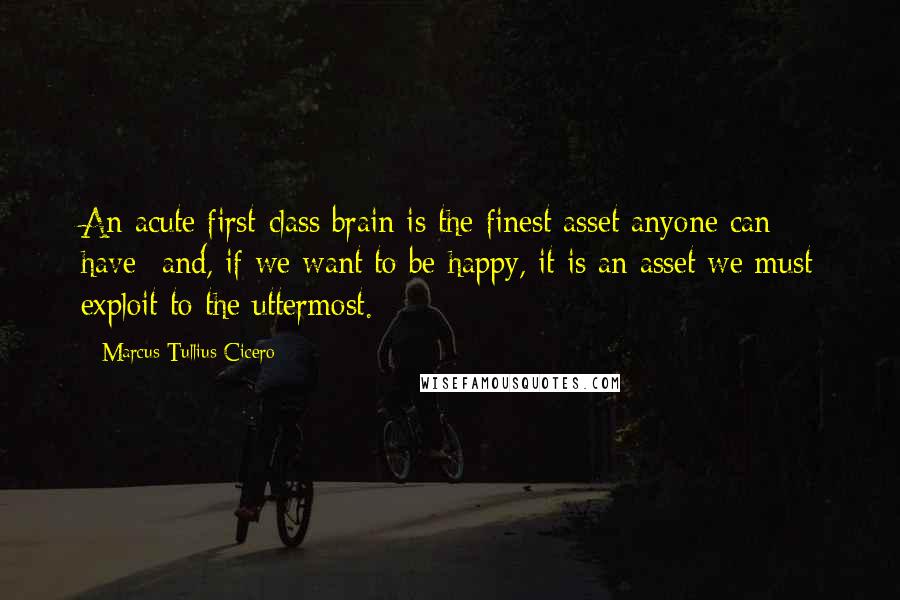 Marcus Tullius Cicero Quotes: An acute first-class brain is the finest asset anyone can have- and, if we want to be happy, it is an asset we must exploit to the uttermost.